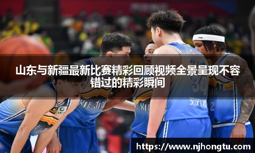山东与新疆最新比赛精彩回顾视频全景呈现不容错过的精彩瞬间