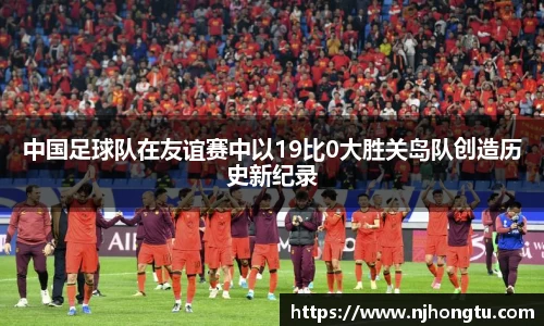 中国足球队在友谊赛中以19比0大胜关岛队创造历史新纪录